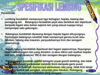 Pembikinan .  Lembing hendaklah mempunyai tiga bahagian: kepala, batang dan pemegang tali.  Batangnya hendaklah pejal atau berlekuk dan diperbuat daripada logam atau bahan sejenis lain yang sesuai supaya ianya menyerupai satu gabungan. Batangnya hendaklah dipasang dengan kepala logam dihujungnya. Permukaan batangnya mestilah tidak mempunyai gerutu,lurah atau lekukan, lubang atau kasaran, penyudahannya licin dan seragam sepenuhnya.  Kepala batang hendaklah diperbuat dari logam sepenuhnya.  Hujungnya diperkuatkan logam lain yang dimeteri, ia akan dikira sah asalkan kepala tadi licin  (lihat peraturan  188.4) dan seragam  dengan batangnya. Pemegangnya mestilah meliliti bahagian pusat graviti lembing, dan tidak boleh mempunyai garis pusat melebihi 8mm daripada garis pusat batangnya. la bolehlah mempunyai permukaan rata yang  tidak licin  tanpa sebarang bentuk tali pengikat, simpulan atau lekukan.  Pemegang hendaklah mempunyai ketebalan yang seragam.   SPESIFIKASI LEMBING 
