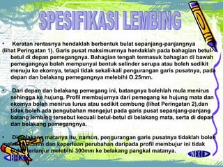 Keratan rentasnya hendaklah berbentuk bulat sepanjang-panjangnya  (lihat Peringatan 1).  Garis pusat maksimumnya hendaklah pada bahagian betul-betul di depan pemegangnya. Bahagian tengah termasuk bahagian di bawah pemegangnya boleh mempunyai bentuk selinder serupa atau boleh sedikit menuju ke ekornya, tetapi tidak sekali-kali pengurangan garis pusatnya, pada depan dan belakang pemegangnya melebihi O.25mm.  Dari depan dan belakang pemegang ini, batangnya bolehlah mula menirus sehingga ke hujung. ProfiI membujurnya dari pemegang ke hujung mata dan ekomya boleh menirus lurus atau sedikit cembung (lihat Peringatan 2),dan tidak boleh ada pengubahan mengejut pada garis pusat sepanjang-panjang batang lembing tersebut kecuali betul-betul di belakang mata, serta di depan dan belakang pemegangnya.  Di belakang matanya itu, namun, pengurangan garis pusatnya tidaklah boleh  melebihi 2.5mm dan keperluan perubahan daripada profiI membujur ini tidak boleh terlanjur melebihi 300mm ke belakang pangkal matanya.  SPESIFIKASI LEMBING 