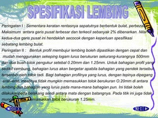 Peringatan  I :  Sementara keratan rentasnya sepatutnya berbentuk bulat, perbezaan  Maksimum  antara  garis pusat terbesar dan terkecil sebanyak 2% dibenarkan. Nilai min  kedua-dua garis pusat ini hendaklah secocok dengan keperluan spesifikasi  sebatang lembing bulat.  Peringatan  II :  Bentuk profil membujur lembing boleh dipastikan dengan cepat dan mudah menggunakan sekeping logam lurus berukuran sekurang-kurangnya 500mm dan dua buah tolok pengukur setebal 0.20mm dan 1.25mm. Untuk bahagian profil yang  sedikit cembung, bahagian lurus akan bergetar apabila bahagian yang pendek tersebut  tersentuh oleh tolok tadi. Bagi bahagian profilnya yang lurus, dengan  tepinya dipegang erat­-erat, mestinya tidak mungkin memasukkan tolok berukuran O.20mm di antara  lembing dan bahagian yang lurus pada mana-mana bahagian pun. Ini tidak boleh dilakukanpada belakang sendi antara mata dengan batangnya. Pada titik ini juga tidak mungkinuntuk memasukkan tolok berukuran 1.25mm.   SPESIFIKASI LEMBING 