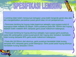 Lembing tidak boleh mempunyai bahagian yang boleh bergerak-gerak atau alat  lain,mengakibatkan perubahan pusat graviti atau ciri-ciri perejamannya.  Penirusan lembing ke hujung mata logamnya sebegitu rupa supaya sudut di  hujungnya tidak melebihi 40 darjah. Garis pusatnya pada titik 150mm dari hujung  tidaklah boleh melebihi 80% daripada garis pusat maksimum batangnya.  Penirusan lembing ke hujung ekornya sebegitu rupa supaya garis pusatnya,  pada titik pertengahan antara pusat graviti dan hujung ekor tersebut, hendaklah  tidak kurang daripada 90% garis pusat maksimum batangnya.  Pada titik IiIit l50mm   dari ekornya, garis pusatnya hendaklah tidak kurang  daripada 40% daripada   garis pusat batangnya. Garis pusat pada hujung ekomya  hendaklah kurang daripada 3.5mm.  SPESIFIKASI LEMBING 
