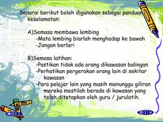 Senarai berikut boleh digunakan sebagai panduan keselamatan: A)Semasa membawa lembing -Mata lembing biarlah menghadap ke bawah -Jangan berlari B)Semasa latihan: -Pastikan tidak ada orang dikawasan balingan -Perhatikan pergerakan orang lain di sekitar kawasan -Para pelajar lain yang masih menunggu giliran mereka mestilah berada di kawasan yang telah ditetapkan oleh guru / jurulatih.   