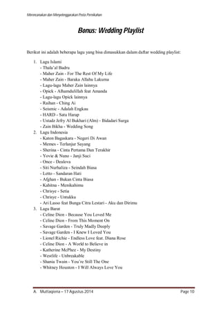 Merencanakan dan Menyelenggarakan Pesta Pernikahan 
Bonus: Wedding Playlist 
Berikut ini adalah beberapa lagu yang bisa dimasukkan dalam daftar wedding playlist: 
1. Lagu Islami 
- Thala’al Badru 
- Maher Zain - For The Rest Of My Life 
- Maher Zain - Baraka Allahu Lakuma 
- Lagu-lagu Maher Zain lainnya 
- Opick - Alhamdulillah feat Amanda 
- Lagu-lagu Opick lainnya 
- Raihan - Ching Ai 
- Seismic - Adalah Engkau 
- HARD - Satu Harap 
- Ustadz Jefry Al Bukhari (Alm) - Bidadari Surga 
- Zain Bikha - Wedding Song 
2. Lagu Indonesia 
- Katon Bagaskara - Negeri Di Awan 
- Memes - Terlanjur Sayang 
- Sherina - Cinta Pertama Dan Terakhir 
- Yovie & Nuno - Janji Suci 
- Once - Dealova 
- Siti Nurhaliza - Seindah Biasa 
- Letto - Sandaran Hati 
- Afghan - Bukan Cinta Biasa 
- Kahitna - Menikahimu 
- Chrisye - Setia 
- Chrisye - Untukku 
- Ari Lasso feat Bunga Citra Lestari - Aku dan Dirimu 
3. Lagu Barat 
- Celine Dion - Because You Loved Me 
- Celine Dion - From This Moment On 
- Savage Garden - Truly Madly Deeply 
- Savage Garden - I Knew I Loved You 
- Lionel Richie - Endless Love feat. Diana Rose 
- Celine Dion - A World to Believe in 
- Katherine McPhee - My Destiny 
- Westlife - Unbreakable 
- Shania Twain - You’re Still The One 
- Whitney Houston - I Will Always Love You 
A. Muttaqiena – 17 Agustus 2014 Page 10 
