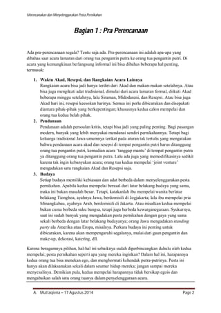 Merencanakan dan Menyelenggarakan Pesta Pernikahan 
Bagian 1 : Pra Perencanaan 
Ada pra-perencanaan segala? Tentu saja ada. Pra-perencanaan ini adalah apa-apa yang 
dibahas saat acara lamaran dari orang tua pengantin putra ke orang tua pengantin putri. Di 
acara yang kemungkinan berlangsung informal ini bisa dibahas beberapa hal penting, 
termasuk: 
1. Waktu Akad, Resepsi, dan Rangkaian Acara Lainnya 
Rangkaian acara bisa jadi hanya terdiri dari Akad dan makan-makan setelahnya. Atau 
bisa juga mengikuti adat tradisional, dimulai dari acara lamaran formal, diikuti Akad 
beberapa minggu setelahnya, lalu Siraman, Midodareni, dan Resepsi. Atau bisa juga 
Akad hari ini, resepsi keesokan harinya. Semua ini perlu dibicarakan dan disepakati 
diantara pihak-pihak yang berkepentingan; khususnya kedua calon mempelai dan 
orang tua kedua belah pihak. 
2. Pendanaan 
Pendanaan adalah persoalan kritis, tetapi bisa jadi yang paling penting. Bagi pasangan 
modern, banyak yang lebih menyukai mendanai sendiri pernikahannya. Tetapi bagi 
keluarga tradisional Jawa umumnya terikat pada aturan tak tertulis yang mengatakan 
bahwa pendanaan acara akad dan resepsi di tempat pengantin putri harus ditanggung 
orang tua pengantin putri, kemudian acara ‘tanggap mantu’ di tempat pengantin putra 
ya ditanggung orang tua pengantin putra. Lalu ada juga yang memodifikasinya sedikit 
karena tak ingin kebanyakan acara; orang tua kedua mempelai ‘joint venture’ 
mengadakan satu rangkaian Akad dan Resepsi saja. 
3. Budaya 
Setiap budaya memiliki kebiasaan dan adat berbeda dalam menyelenggarakan pesta 
pernikahan. Apabila kedua mempelai berasal dari latar belakang budaya yang sama, 
maka ini bukan masalah besar. Tetapi, katakanlah ibu mempelai wanita berlatar 
belakang Tionghoa, ayahnya Jawa, berdomisili di Jogjakarta; lalu ibu mempelai pria 
Minangkabau, ayahnya Arab, berdomisili di Jakarta. Atau misalkan kedua mempelai 
bukan cuma berbeda suku bangsa, tetapi juga berbeda kewarganegaraan. Syukurnya, 
saat ini sudah banyak yang mengadakan pesta pernikahan dengan gaya yang sama 
sekali berbeda dengan latar belakang budayanya; orang Jawa mengadakan standing 
party ala Amerika atau Eropa, misalnya. Perkara budaya ini penting untuk 
dibicarakan, karena akan mempengaruhi segalanya, mulai dari gaun pengantin dan 
make-up, dekorasi, katering, dll. 
Karena beragamnya pilihan, hal-hal ini sebaiknya sudah diperbincangkan dahulu oleh kedua 
mempelai; pesta pernikahan seperti apa yang mereka inginkan? Dalam hal ini, harapannya 
kedua orang tua bisa menekan ego, dan menghormati kehendak putra-putrinya. Pesta ini 
hanya akan dilaksanakan sekali dalam seumur hidup mereka; jangan sampai mereka 
menyesalinya. Demikian pula, kedua mempelai harapannya tidak bersikap egois dan 
mengabaikan salah satu orang tuanya dalam penyelenggaraan acara. 
A. Muttaqiena – 17 Agustus 2014 Page 2 
 