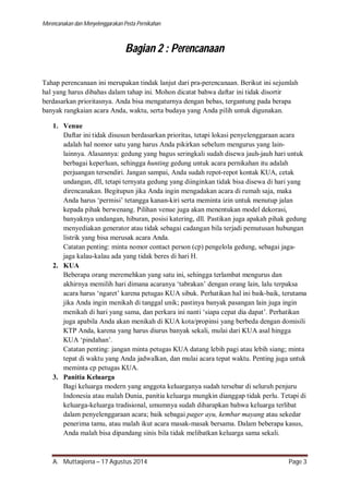 Merencanakan dan Menyelenggarakan Pesta Pernikahan 
Bagian 2 : Perencanaan 
Tahap perencanaan ini merupakan tindak lanjut dari pra-perencanaan. Berikut ini sejumlah 
hal yang harus dibahas dalam tahap ini. Mohon dicatat bahwa daftar ini tidak disortir 
berdasarkan prioritasnya. Anda bisa mengaturnya dengan bebas, tergantung pada berapa 
banyak rangkaian acara Anda, waktu, serta budaya yang Anda pilih untuk digunakan. 
1. Venue 
Daftar ini tidak disusun berdasarkan prioritas, tetapi lokasi penyelenggaraan acara 
adalah hal nomor satu yang harus Anda pikirkan sebelum mengurus yang lain-lainnya. 
Alasannya: gedung yang bagus seringkali sudah disewa jauh-jauh hari untuk 
berbagai keperluan, sehingga hunting gedung untuk acara pernikahan itu adalah 
perjuangan tersendiri. Jangan sampai, Anda sudah repot-repot kontak KUA, cetak 
undangan, dll, tetapi ternyata gedung yang diinginkan tidak bisa disewa di hari yang 
direncanakan. Begitupun jika Anda ingin mengadakan acara di rumah saja, maka 
Anda harus ‘permisi’ tetangga kanan-kiri serta meminta izin untuk menutup jalan 
kepada pihak berwenang. Pilihan venue juga akan menentukan model dekorasi, 
banyaknya undangan, hiburan, posisi katering, dll. Pastikan juga apakah pihak gedung 
menyediakan generator atau tidak sebagai cadangan bila terjadi pemutusan hubungan 
listrik yang bisa merusak acara Anda. 
Catatan penting: minta nomor contact person (cp) pengelola gedung, sebagai jaga-jaga 
kalau-kalau ada yang tidak beres di hari H. 
2. KUA 
Beberapa orang meremehkan yang satu ini, sehingga terlambat mengurus dan 
akhirnya memilih hari dimana acaranya ‘tabrakan’ dengan orang lain, lalu terpaksa 
acara harus ‘ngaret’ karena petugas KUA sibuk. Perhatikan hal ini baik-baik, terutama 
jika Anda ingin menikah di tanggal unik; pastinya banyak pasangan lain juga ingin 
menikah di hari yang sama, dan perkara ini nanti ‘siapa cepat dia dapat’. Perhatikan 
juga apabila Anda akan menikah di KUA kota/propinsi yang berbeda dengan domisili 
KTP Anda, karena yang harus diurus banyak sekali, mulai dari KUA asal hingga 
KUA ‘pindahan’. 
Catatan penting: jangan minta petugas KUA datang lebih pagi atau lebih siang; minta 
tepat di waktu yang Anda jadwalkan, dan mulai acara tepat waktu. Penting juga untuk 
meminta cp petugas KUA. 
3. Panitia Keluarga 
Bagi keluarga modern yang anggota keluarganya sudah tersebar di seluruh penjuru 
Indonesia atau malah Dunia, panitia keluarga mungkin dianggap tidak perlu. Tetapi di 
keluarga-keluarga tradisional, umumnya sudah diharapkan bahwa keluarga terlibat 
dalam penyelenggaraan acara; baik sebagai pager ayu, kembar mayang atau sekedar 
penerima tamu, atau malah ikut acara masak-masak bersama. Dalam beberapa kasus, 
Anda malah bisa dipandang sinis bila tidak melibatkan keluarga sama sekali. 
A. Muttaqiena – 17 Agustus 2014 Page 3 
 