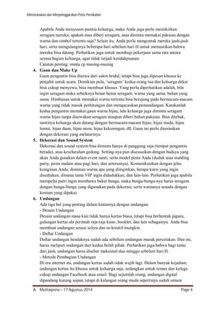 Merencanakan dan Menyelenggarakan Pesta Pernikahan 
Apabila Anda menyusun panitia keluarga, maka Anda juga perlu memikirkan 
seragam mereka; apakah mau diberi seragam, atau diminta memakai pakaian dengan 
warna dan simbol tertentu saja? Selain itu, Anda perlu mengontak mereka jauh-jauh 
hari, serta mengulanginya beberapa hari sebelum hari H untuk memastikan bahwa 
mereka bisa datang. Perhatikan juga untuk membagi pekerjaan sama rata antara 
semua bagian keluarga, agar tidak terjadi ketidakpuasan. 
Catatan penting: minta cp masing-masing 
4. Gaun dan Make Up 
Gaun pengantin bisa disewa dari salon bridal; tetapi bisa juga dipesan khusus ke 
penjahit untuk acara. Demikian pula, ‘seragam’ kedua orang tua dan keluarga dekat 
bisa cukup menyewa, bisa membuat khusus. Yang perlu diperhatikan adalah, bila 
ingin seragam maka sebaiknya benar-benar seragam; warna yang sama, bahan yang 
sama. Himbauan untuk memakai warna tertentu bisa berujung pada bermacam-macam 
warna yang tidak masuk perhitungan dan mengacaukan pemandangan. Katakanlah 
kedua pengantin memakai gaun warna hijau, lalu keluarga juga diminta seragam 
warna hijau tanpa disewakan seragam ataupun diberi bahan pakaian. Bisa ditebak, 
nantinya keluarga akan datang dengan bermacam-macam hijau; hijau muda, hijau 
lumut, hijau daun, hijau neon, hijau kekuningan, dll. Gaun ini perlu diserasikan 
dengan dekorasi yang melatarinya. 
5. Dekorasi dan Sound System 
Dekorasi dan sound system bisa diminta hanya di panggung saja (tempat pengantin 
berada), atau keseluruhan gedung. Setting-nya pun disesuaikan dengan budaya yang 
akan Anda gunakan dalam event nanti, serta model pesta Anda (duduk atau standing 
party, pesta malam atau pagi hari, dan seterusnya). Komunikasikan dengan jelas 
keinginan Anda; dominan warna apa yang diinginkan, berapa kursi yang ingin 
disediakan, dimana tamu VIP ingin didudukkan, dan lain-lain. Perhatikan juga apabila 
mempelai putri ingin membawa buket bunga, maka bunga-bunga-nya harus seragam 
dengan bunga-bunga yang digunakan pada dekorasi, serta warnanya senada dengan 
kostum yang dipakai. 
6. Undangan 
Ada tiga hal yang penting dalam kaitannya dengan undangan: 
- Desain Undangan 
Desain undangan masa kini tidak hanya kertas biasa, tetapi bisa berbentuk pigura, 
gulungan kertas ala perintah raja-raja kuno, booklet, dan lain sebagainya. Anda bisa 
membuat undangan sesuai selera dan se-kreatif mungkin. 
- Daftar Undangan 
Daftar undangan hendaknya sudah ada sebelum undangan masuk percetakan. Dan ini, 
harus meliputi undangan dari kedua belah pihak. Perhatikan juga bahwa bagi tamu 
dari jauh, undangan harus disebar maksimal dua minggu sebelum hari H. 
- Metode Pembagian Undangan 
Di era internet ini, undangan kertas sudah tidak wajib lagi. Dalam banyak kejadian, 
undangan kertas itu khusus untuk keluarga saja, sedangkan untuk teman dan kolega 
cukup undangan Facebook atau email. Bagi sejumlah orang, undangan digital 
dipandang kurang sopan, tetapi di kalangan orang muda sepertinya sudah umum 
A. Muttaqiena – 17 Agustus 2014 Page 4 
 