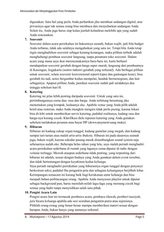 Merencanakan dan Menyelenggarakan Pesta Pernikahan 
digunakan. Satu hal yang perlu Anda perhatikan jika membuat undangan digital; atur 
privasinya agar tak semua orang bisa membaca dan menyebarkan undangan Anda. 
Selain itu, Anda juga harus siap kalau jumlah kehadiran melebihi apa yang sudah 
Anda rencanakan. 
7. Souvenir 
Souvenir dalam acara pernikahan ini hukumnya sunnah, bukan wajib; jadi bila budget 
Anda terbatas, tidak ada salahnya mengabaikan yang satu ini. Tetapi bila Anda tetap 
ingin menghadirkan souvenir sebagai kenang-kenangan, maka pilihan terbaik adalah 
menghubungi pembuat souvenir langsung, tanpa perantara toko souvenir. Dalam 
acara yang mana saya ikut merencanakannya baru-baru ini, kami berhasil 
mendapatkan souvenir gerabah dengan harga super murah, langsung dari pembuatnya 
di Kasongan, Jogjakarta (sentra industri gerabah yang terkenal). Ada berbagai pilihan 
untuk souvenir, selain souvenir konvensional seperti kipas dan gantungan kunci; bisa 
gerabah itu tadi, notes bergambar kedua mempelai, handuk bermonogram, dan lain 
sebagainya. Apapun pilihan Anda, pastikan souvenir sudah jadi setidaknya dua 
minggu sebelum hari H. 
8. Katering 
Katering ini jelas lebih penting daripada souvenir. Untuk yang satu ini, 
pertimbangannya cuma dua: rasa dan harga. Anda terhitung beruntung jika 
menemukan yang kompak, keduanya oke. Apabila venue yang Anda pilih adalah 
hotel atau restoran, maka Anda mungkin mengira tidak perlu pusing, karena lokasi 
bisa di-lobi untuk memberikan servis katering; padahal realitanya, kadang rasa dan 
harga-nya kurang cocok. Klarifikasi dulu reputasi katering yang Anda gunakan 
sebelum melakukan pesanan atau bayar DP (down-payment/uang muka). 
9. Hiburan 
Hiburan ini kadang cukup organ tunggal, kadang gamelan yang megah, dan kadang 
sampai tari-tarian atau malah artis-artis ibukota. Hiburan ini pada dasarnya sunnah 
juga, bukan wajib; karena sekedar pasang musik disambungkan sound system saja 
sebenarnya sudah oke. Beberapa belas tahun yang lalu, saya malah pernah menghadiri 
acara pernikahan sederhana di rumah yang lagunya cuma diputar di radio dengan 
volume tertinggi. Mewah ataupun sederhana tidak penting; yang terpenting dari 
hiburan ini adalah, sesuai dengan budaya yang Anda gunakan dalam event tersebut, 
dan tidak bertentangan dengan keyakinan kedua keluarga. 
Saya pernah menghadiri pernikahan yang hiburannya organ tunggal dengan penyanyi 
berkostum seksi, padahal Ibu pengantin pria dan sebagian keluarganya berjilbab lebar. 
Ketimpangan semacam ini kurang baik bagi kerukunan antar keluarga dan bisa 
menjadi bahan perbincangan orang. Apabila Anda menyusun playlist untuk diputar 
sebagai background pun, harus memilah-milah lagu-lagu yang memang cocok bagi 
semua yang hadir tanpa menyisihkan salah satu pihak. 
10. Pengisi Acara Lain 
Pengisi acara lain ini termasuk pembawa acara, pembaca tilawah, pemberi tausiyah, 
juru bicara keluarga apabila ada sesi sesrahan pengantin putra atau sejenisnya. 
Pilihlah orang-orang yang benar-benar mampu memberikan materi sesuai dengan 
harapan Anda, bukan hanya yang namanya terkenal. 
A. Muttaqiena – 17 Agustus 2014 Page 5 
 