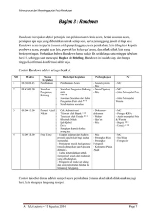 Merencanakan dan Menyelenggarakan Pesta Pernikahan 
Bagian 3 : Rundown 
Rundown merupakan detail petunjuk dan pelaksanaan teknis acara, berisi susunan acara, 
persiapan apa saja yang dibutuhkan untuk setiap sesi, serta penanggung jawab di tiap sesi. 
Rundown acara ini perlu disusun oleh penyelenggara pesta pernikahan, lalu dibagikan kepada 
pembawa acara, pengisi acar lain, perwakilan keluarga besan, dan pihak-pihak lain yang 
berkepentingan. Perhatikan bahwa Rundown harus sudah fix setidaknya satu minggu sebelum 
hari H, sehingga saat mencapai Bagian 4: Briefing, Rundown ini sudah siap, dan hanya 
tinggal konfirmasi-konfirmasi akhir saja. 
Contoh Rundown adalah sebagai berikut: 
NO Waktu Nama 
Kegiatan 
Deskripsi Kegiatan Perlengkapan PJ 
1 08.30-08.45 Pembukaan - Pembukaan Acara 
- Sound system 
- Mic 
- MC 
2 08.45-09.00 Sesrahan 
Penganten 
Kakung 
- Sesrahan Penganten Kakung 
oleh 
***** 
- Jawaban Sesrahan dari Jubir 
Penganten Putri oleh *** 
- Serah-terima sesrahan 
- Sound System 
- Mic 
- MC 
- Jubir Mempelai Pria 
- Jubir Mempelai 
Wanita 
3 09.00-10.00 Prosesi Akad 
Nikah 
- Cek Administrasi 
- Tilawah oleh Bapak *** 
- Tausiyah oleh Ustadz *** 
- Khutbah Nikah 
- Ijab Qabul 
- Do’a 
- Sungkem kepada kedua 
orang tua 
- Dokumen-dokumen 
- Mahar 
- Qur’an 
- Mic 
- MC 
- Petugas KUA 
- Ayah mempelai Pria 
& Wanita 
- Bapak *** 
- Ustadz *** 
4 10.00-11.00 Free Time - Ucapan selamat dari hadirin 
prosesi akad nikah bagi kedua 
mempelai. 
- Pemutaran musik background 
(musik dimatikan saat Upacara 
dimulai). 
- Tamu dipersilahkan untuk 
menyantap snack dan makanan 
yang dihidangkan. 
- Pengantin di make-up ulang 
dan sesi pemotretan berdua di 
belakang panggung. 
- Mic 
- Perangkat Rias 
- Perangkat 
Fotografi 
- Konsumsi Pasca 
Akad 
- MC 
- Staf Rias 
- Fotografer 
Contoh tersebut diatas adalah sampel acara pernikahan dimana akad nikah dilaksanakan pagi 
hari, lalu siangnya langsung resepsi. 
A. Muttaqiena – 17 Agustus 2014 Page 7 
 