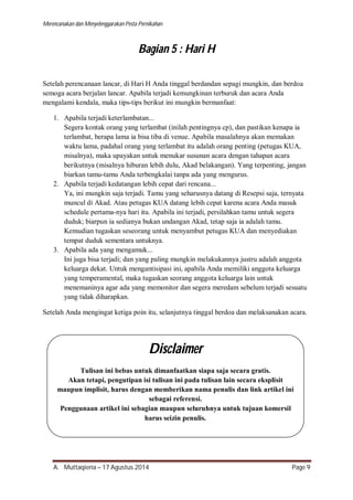 Merencanakan dan Menyelenggarakan Pesta Pernikahan 
Bagian 5 : Hari H 
Setelah perencanaan lancar, di Hari H Anda tinggal berdandan sepagi mungkin, dan berdoa 
semoga acara berjalan lancar. Apabila terjadi kemungkinan terburuk dan acara Anda 
mengalami kendala, maka tips-tips berikut ini mungkin bermanfaat: 
1. Apabila terjadi keterlambatan... 
Segera kontak orang yang terlambat (inilah pentingnya cp), dan pastikan kenapa ia 
terlambat, berapa lama ia bisa tiba di venue. Apabila masalahnya akan memakan 
waktu lama, padahal orang yang terlambat itu adalah orang penting (petugas KUA, 
misalnya), maka upayakan untuk menukar susunan acara dengan tahapan acara 
berikutnya (misalnya hiburan lebih dulu, Akad belakangan). Yang terpenting, jangan 
biarkan tamu-tamu Anda terbengkalai tanpa ada yang mengurus. 
2. Apabila terjadi kedatangan lebih cepat dari rencana... 
Ya, ini mungkin saja terjadi. Tamu yang seharusnya datang di Resepsi saja, ternyata 
muncul di Akad. Atau petugas KUA datang lebih cepat karena acara Anda masuk 
schedule pertama-nya hari itu. Apabila ini terjadi, persilahkan tamu untuk segera 
duduk; biarpun ia sedianya bukan undangan Akad, tetap saja ia adalah tamu. 
Kemudian tugaskan seseorang untuk menyambut petugas KUA dan menyediakan 
tempat duduk sementara untuknya. 
3. Apabila ada yang mengamuk... 
Ini juga bisa terjadi; dan yang paling mungkin melakukannya justru adalah anggota 
keluarga dekat. Untuk mengantisipasi ini, apabila Anda memiliki anggota keluarga 
yang temperamental, maka tugaskan seorang anggota keluarga lain untuk 
menemaninya agar ada yang memonitor dan segera meredam sebelum terjadi sesuatu 
yang tidak diharapkan. 
Setelah Anda mengingat ketiga poin itu, selanjutnya tinggal berdoa dan melaksanakan acara. 
Disclaimer 
Tulisan ini bebas untuk dimanfaatkan siapa saja secara gratis. 
Akan tetapi, pengutipan isi tulisan ini pada tulisan lain secara eksplisit 
maupun implisit, harus dengan memberikan nama penulis dan link artikel ini 
sebagai referensi. 
Penggunaan artikel ini sebagian maupun seluruhnya untuk tujuan komersil 
harus seizin penulis. 
A. Muttaqiena – 17 Agustus 2014 Page 9 
 