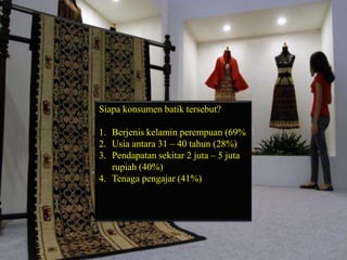 Siapa konsumen batik tersebut?
1. Berjenis kelamin perempuan (69%
2. Usia antara 31 – 40 tahun (28%)
3. Pendapatan sekitar 2 juta – 5 juta
rupiah (40%)
4. Tenaga pengajar (41%)

 