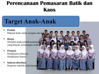 Perencanaan Pemasaran Batik dan
Kaos

Target Anak-Anak


Produk
Pakaian batik untuk seragam sekolah



Harga
Orientasi pada jumlah penjualan
yang banyak, keuntungan sedikit



Promosi
Pendekatan informal
Pendekatan formal



Saluran distribusi
Koperasi sekolah (titip barang)

 