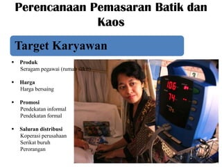 Perencanaan Pemasaran Batik dan
Kaos
Target Karyawan


Produk
Seragam pegawai (rumah sakit)



Harga
Harga bersaing



Promosi
Pendekatan informal
Pendekatan formal



Saluran distribusi
Koperasi perusahaan
Serikat buruh
Perorangan

 
