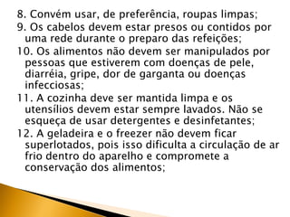 8. Convém usar, de preferência, roupas limpas;
9. Os cabelos devem estar presos ou contidos por
 uma rede durante o preparo das refeições;
10. Os alimentos não devem ser manipulados por
 pessoas que estiverem com doenças de pele,
 diarréia, gripe, dor de garganta ou doenças
 infecciosas;
11. A cozinha deve ser mantida limpa e os
 utensílios devem estar sempre lavados. Não se
 esqueça de usar detergentes e desinfetantes;
12. A geladeira e o freezer não devem ficar
 superlotados, pois isso dificulta a circulação de ar
 frio dentro do aparelho e compromete a
 conservação dos alimentos;
 