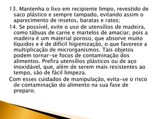 13. Mantenha o lixo em recipiente limpo, revestido de
 saco plástico e sempre tampado, evitando assim o
 aparecimento de insetos, baratas e ratos;
14. Se possível, evite o uso de utensílios de madeira,
 como tábuas de carne e martelos de amaciar, pois a
 madeira é um material poroso, que absorve muito
 líquidos e é de difícil higienização, o que favorece a
 multiplicação de microrganismos. Tais objetos
 podem tornar-se focos de contaminação dos
 alimentos. Prefira utensílios plásticos ou de aço
 inoxidável, que, além de serem mais resistentes ao
 tempo, são de fácil limpeza.
Com esses cuidados de manipulação, evita-se o risco
 de contaminação do alimento na sua fase de
 preparo.
 