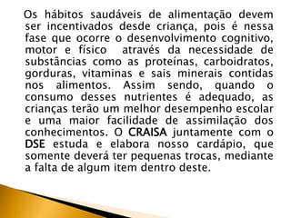 Os hábitos saudáveis de alimentação devem
ser incentivados desde criança, pois é nessa
fase que ocorre o desenvolvimento cognitivo,
motor e físico através da necessidade de
substâncias como as proteínas, carboidratos,
gorduras, vitaminas e sais minerais contidas
nos alimentos. Assim sendo, quando o
consumo desses nutrientes é adequado, as
crianças terão um melhor desempenho escolar
e uma maior facilidade de assimilação dos
conhecimentos. O CRAISA juntamente com o
DSE estuda e elabora nosso cardápio, que
somente deverá ter pequenas trocas, mediante
a falta de algum item dentro deste.
 