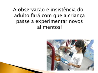 A observação e insistência do
adulto fará com que a criança
 passe a experimentar novos
          alimentos!
 