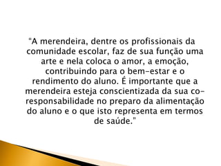 “A merendeira, dentre os profissionais da
comunidade escolar, faz de sua função uma
    arte e nela coloca o amor, a emoção,
     contribuindo para o bem-estar e o
  rendimento do aluno. É importante que a
merendeira esteja conscientizada da sua co-
responsabilidade no preparo da alimentação
do aluno e o que isto representa em termos
                  de saúde.”
 