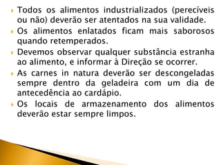    Todos os alimentos industrializados (perecíveis
    ou não) deverão ser atentados na sua validade.
   Os alimentos enlatados ficam mais saborosos
    quando retemperados.
   Devemos observar qualquer substância estranha
    ao alimento, e informar à Direção se ocorrer.
   As carnes in natura deverão ser descongeladas
    sempre dentro da geladeira com um dia de
    antecedência ao cardápio.
   Os locais de armazenamento dos alimentos
    deverão estar sempre limpos.
 
