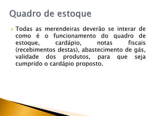    Todas as merendeiras deverão se interar de
    como é o funcionamento do quadro de
    estoque,     cardápio,      notas     fiscais
    (recebimentos destas), abastecimento de gás,
    validade dos produtos, para que seja
    cumprido o cardápio proposto.
 