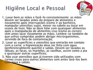 1. Lavar bem as mãos e fazê-lo constantemente: as mãos
  devem ser lavadas antes do preparo de alimentos e
  novamente após interrupções (como ir ao banheiro,
  manipular utensílios sujos, mexer no cabelo ou tocar em
  cestos de lixo). Não se deve lidar com quaisquer alimentos
  após a manipulação de alimentos crus (como as carnes)
  sem antes lavar novamente as mãos. Lembre-se também de
  que unhas compridas podem abrigar microrganismos,
  servindo de foco de contaminação;
2. Lavar as superfícies e utensílios que entrarão em contato
  com a carne: a higienização deve ser feita com água
  (preferencialmente quente) e sabão. Devem ser lavadas as
  tábuas, as facas, os martelos, as vasilhas, assim como a pia
  e quaisquer outras superfícies;
3. Não usar utensílios que já tiverem sido utilizados com
  carnes cruas para outros alimentos sem antes lavá-los bem
  com água e sabão;
 