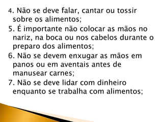 4. Não se deve falar, cantar ou tossir
 sobre os alimentos;
5. É importante não colocar as mãos no
 nariz, na boca ou nos cabelos durante o
 preparo dos alimentos;
6. Não se devem enxugar as mãos em
 panos ou em aventais antes de
 manusear carnes;
7. Não se deve lidar com dinheiro
 enquanto se trabalha com alimentos;
 
