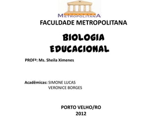 FACULDADE METROPOLITANA

              Biologia
            Educacional
PROFª: Ms. Sheila Ximenes




Acadêmicas: SIMONE LUCAS
            VERONICE BORGES



                  PORTO VELHO/RO
                       2012
 