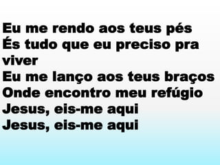 Eu me rendo aos teus pés
És tudo que eu preciso pra
viver
Eu me lanço aos teus braços
Onde encontro meu refúgio
Jesus, eis-me aqui
Jesus, eis-me aqui
 