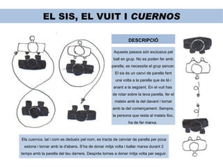 EL SIS, EL VUIT I  CUERNOS DESCRIPCIÓ Aquests passos són exclusius pel ball en grup. No es poden fer amb parella; es necessita el grup sencer. El sis és un canvi de parella fent una volta a la parella que és té i anant a la següent. En el vuit has  de rotar sobre la teva parella, fer el mateix amb la del davant i tornar amb la del començament. Sempre, la persona que resta al mateix lloc, ha de fer marxa.  Els  cuernos , tal i com es dedueix pel nom, es tracta de canviar de parella per poca estona i tornar amb la d'abans. S’ha de donar mitja volta i ballar marxa durant 2 temps amb la parella del teu darrere. Després tornes a donar mitja volta per seguir. 