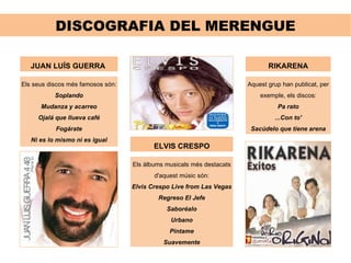 DISCOGRAFIA DEL MERENGUE JUAN LUÍS GUERRA  Els seus discos més famosos són: Soplando Mudanza y acarreo Ojalá que llueva café Fogárate Ni es lo mismo ni es igual ELVIS CRESPO Els àlbums musicals més destacats d'aquest músic són: Elvis Crespo Live from Las Vegas Regreso El Jefe Saboréalo Urbano Píntame Suavemente RIKARENA Aquest grup han publicat, per exemple, els discos: Pa rato ...Con to' Sacúdelo que tiene arena 