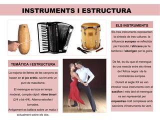 INSTRUMENTS I ESTRUCTURA TEMÀTICA I ESTRUCTURA La majoria de lletres de les cançons es basen en  el joc eròtic , sovint amb un punt de masclisme. El merengue es toca en temps moderat, compàs ràpid i  ritme binari  (2/4 o bé 4/4). Alterna estrofes i tornades. Antigament es ballava sobre un maluc i actualment sobre els dos. ELS INSTRUMENTS Els tres instruments representen la síntesis de tres cultures: la influencia  europea  ve reflectida per l’acordió, l’ africana  per la  tambora  i l’ aborigen  per la  güira .  De fet, es diu que el merengue és una mescla entre els ritmes de l’África negra i de la contradansa europea. Durant el segle XX es van introduir nous instruments com el  saxòfon  i més tard el merengue va ser representat per  orquestres  molt complexes amb seccions d’instruments de vent. 