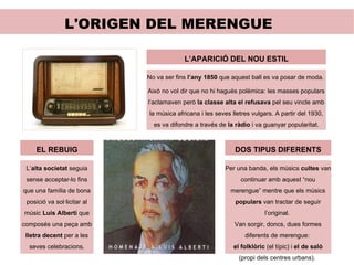 L'ORIGEN DEL MERENGUE EL REBUIG L’ alta societat  seguia sense acceptar-lo fins que una família de bona posició va sol·licitar al músic  Luis Alberti  que composés una peça amb  lletra decent  per a les seves celebracions. L’APARICIÓ DEL NOU ESTIL No va ser fins  l’any 1850  que aquest ball es va posar de moda.  Això no vol dir que no hi hagués polèmica: les masses populars l’aclamaven però  la classe alta el refusava  pel seu vincle amb la música africana i les seves lletres vulgars. A partir del 1930, es va difondre a través de  la ràdio  i va guanyar popularitat. DOS TIPUS DIFERENTS Per una banda, els músics  cultes  van continuar amb aquest “nou merengue” mentre que els músics  populars  van tractar de seguir l’original.  Van sorgir, doncs, dues formes diferents de merengue:  el folklòric  (el típic) i  el de saló  (propi dels centres urbans).  