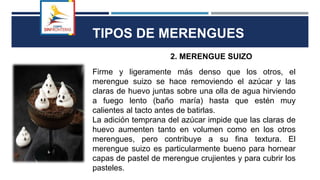 TIPOS DE MERENGUES
2. MERENGUE SUIZO
Firme y ligeramente más denso que los otros, el
merengue suizo se hace removiendo el azúcar y las
claras de huevo juntas sobre una olla de agua hirviendo
a fuego lento (baño maría) hasta que estén muy
calientes al tacto antes de batirlas.
La adición temprana del azúcar impide que las claras de
huevo aumenten tanto en volumen como en los otros
merengues, pero contribuye a su fina textura. El
merengue suizo es particularmente bueno para hornear
capas de pastel de merengue crujientes y para cubrir los
pasteles.
 
