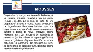 Dispersión de un gas en forma de burbujas en
un líquido (mousse líquida) o en un sólido
(mousse sólida). En cocina, se trata de una
preparación salada o dulce, ligera, compuesta
de ingredientes finamente batidos, que son
esponjados o se les añade una espuma (claras
batidas a punto de nieve, sabayón, crema
montada, etc.). Las mousses en ocasiones se
enmoldan (se les añade un agente gelificante,
como la gelatina). Algunas también se sirven
calientes. En pastelería, las mousses de frutas
se componen de purés de fruta, gelatina, crema
montada y merengue italiano.
MOUSSES
 