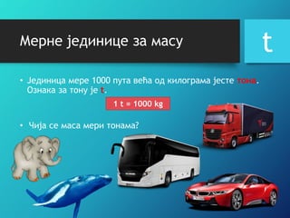 Мерне јединице за масу
• Jeдиница мере 1000 пута већа од килограма јесте тона.
Ознака за тону је t.
t
1 t = 1000 kg
• Чија се маса мери тонама?
 