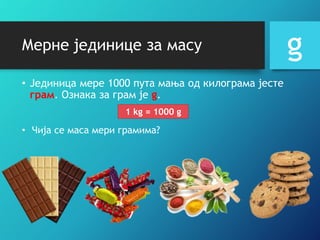 Мерне јединице за масу
• Jединица мере 1000 пута мања од килограма јесте
грам. Ознака за грам је g.
g
1 kg = 1000 g
• Чија се маса мери грамима?
 