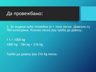 Да провежбамо:
3. За зидање куће потребна је 1 тона песка. Довезли су
784 килограма. Колико песка још треба да довезу.
1 t = 1000 kg
1000 kg – 784 kg = 216 kg
Треба да довезу још 216 kg песка.
 