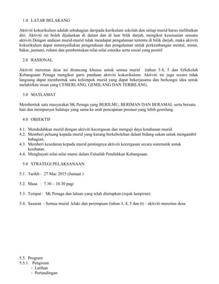 1.0 LATAR BELAKANG
Aktiviti kokurikulum adalah sebahagian daripada kurikulum sekolah dan setiap murid harus melibatkan
diri. Aktiviti ini boleh dijalankan di dalam dan di luar bilik darjah, mengikut kesesuaian sesuatu
aktiviti.Dengan andaian murid-murid tidak mendapat pengalaman tertentu di bilik darjah, maka aktiviti
kokurikulum dapat mmenyediakan pengetahuan dan pengalaman untuk perkembangan mental, minat,
bakat, jasmani, rohani dan pembentukan nilai-nilai estetika serta sosial yang positif.
2.0 RASIONAL
Aktiviti merentas desa ini dirancang khusus untuk semua murid (tahun 3.4, 5 dan 6)Sekolah
Kebangsaan Penaga mengikut garis panduan aktiviti kokurikulum. Aktiviti ini juga secara tidak
langsung dapat membentuk satu kelompok murid yang dapat bekerjasama dan berkongsi idea untuk
melahirkan insan yang CEMERLANG, GEMILANG DAN TERBILANG.
3.0 MATLAMAT
Membentuk satu masyarakat SK Penaga yang BERILMU, BERIMAN DAN BERAMAL serta bersatu
hati dan mempunyai halatuju yang sama ke arah pencapaian prestasi yang lebih gemilang.
4.0 OBJEKTIF
4.1. Mendedahkan murid dengan aktiviti kecergasan dan menguji daya ketahanan murid.
4.2. Memberi peluang kepada murid yang kurang berkebolehan dalam bidang sukan untuk mengambil
bahagian.
4.3. Memberi kesedaran kepada murid pentingnya aktiviti kecergasan secara sistematik untuk
kesihatan.
4.4. Menghayati nilai-nilai murni dalam Falsafah Pendidikan Kebangsaan.
5.0 STRATEGI PELAKSANAAN
5.1. Tarikh : 27 Mac 2015 (Jumaat )
5.2. Masa : 7.30 – 10.30 pagi
5.3. Tempat : SK Penaga dan laluan yang telah ditetapkan (rujuk lampiran)
5.4. Sasaran : Semua murid lelaki dan perempuan (tahun 3, 4, 5 dan 6) – aktiviti merentas desa
5.5. Program
5.5.1. Pengisian
- Latihan
- Pertandingan
 