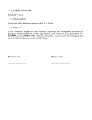 6.0 SUMBER KEWANGAN
Kerajaan/BTS Sukan
7.0 PENGLIBATAN
Semua guru, AJK PIBG dan semua murid tahun 3, 4, 5 dan 6
8.0 PENUTUP
Adalah diharapkan progarm ini dapat mencapai objektifnya dan meningkatkan kecemerlangan
pencapaian dalam kokurikulum. Diharap juga matlamat untuk melahirkan murid yang BERILMU,
BERIMAN DAN BERAMAL DAPAT DICAPAI. Penyertaan yang menyeluruh dari semua pihak akan
dapat memberi imej dan wawasan sebenar SK Penaga.
Disediakan oleh: Disahkan oleh :
......................................... ..........................................
 
