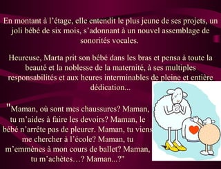 En montant à l’étage, elle entendit le plus jeune de ses projets, un
  joli bébé de six mois, s’adonnant à un nouvel assemblage de
                        sonorités vocales.

 Heureuse, Marta prit son bébé dans les bras et pensa à toute la
      beauté et la noblesse de la maternité, à ses multiples
 responsabilités et aux heures interminables de pleine et entière
                          dédication...

"Maman, où sont mes chaussures? Maman,
  tu m’aides à faire les devoirs? Maman, le
bébé n’arrête pas de pleurer. Maman, tu viens
      me chercher à l’école? Maman, tu
 m’emmènes à mon cours de ballet? Maman,
        tu m’achètes…? Maman...?"
 
