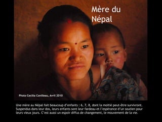 Mère du
                                                     Népal




  Photo Cecilia Conilleau, Avril 2010


Une mère au Népal fait beaucoup d’enfants : 6, 7, 8, dont la moitié peut-être survivront.
Suspendus dans leur dos, leurs enfants sont leur fardeau et l’espérance d’un soutien pour
leurs vieux jours. C’est aussi un espoir diffus de changement, le mouvement de la vie.
 