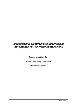 Mechanical & Electrical Site Supervision:
                             Supervision:
Advantages To The Water Sector Client.


             Recommendations By

          Martin Kealy, BEng. CEng. MIEI

               Mechanical Engineer.




                                           June 2010.
 