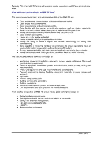 Typically 70% of an M&E RE’s time will be spend on site supervision and 30% on administrative
work.

What skills or expertise should an M&E RE have?

The recommended supervisory and administrative skills of the M&E RE are:

     •   Good and effective communication skills both written and verbal.
     •   Good project management skills.
     •   Good organizational and administrative skills.
     •   Being familiar with the contract administrative systems, such as diaries, recordable
         dayworks sheets, minute taking, photographic records and filing practices.
     •   Having the ability to foresee problems before they become critical.
     •   Good problem solving skills.
     •   Having an eye for quality and detail.
     •   Having a good knowledge of quality documentation.
     •   Having the ability to follow a logical and detailed methodology for testing and
         commissioning.
     •   Being capable of reviewing handover documentation to ensure operations have all
         required information for operation and maintenance of the plant.
     •   Account assessment skills for interim payment applications made by the contractor.
     •   Having the ability to work prolonged works, (standard day is 10 hours normally).

The M&E RE should have technical knowledge of:

     •   Mechanical equipment installation, (pipework, pumps, valves, airblowers, filters and
         chemical dosing equipment).
     •   Electrical equipment installation, (panels, main distribution boards, motors, cabling and
         instrumentation).
     •   The ETCI’s regulations and ESB requirements and specifications.
     •   Pipework engineering, (sizing, flexibility. alignment, materials, pressure ratings and
         anchors).
     •   Hydraulics.
     •   Process being constructed.
     •   Building services and generators.
     •   Building regulations.
     •   Instrumentation, control systems and control equipment.
     •   Civil requirements and work practices for interface reasons.

From a safety prospective an M&E RE should have a good working knowledge of:

     •   Safety legislation requirements.
     •   Safe systems of work for mechanical and electrical installation.
     •   Safety Files and their management.
     •   HSA safe work practices for site.
     •   HAZOP’s
     •   Assess method statements.




                                                                                  June 2010.
 