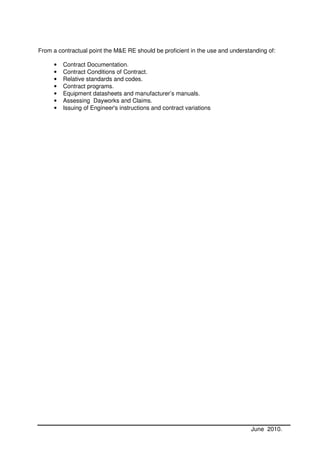 From a contractual point the M&E RE should be proficient in the use and understanding of:

     •   Contract Documentation.
     •   Contract Conditions of Contract.
     •   Relative standards and codes.
     •   Contract programs.
     •   Equipment datasheets and manufacturer’s manuals.
     •   Assessing Dayworks and Claims.
     •   Issuing of Engineer's instructions and contract variations




                                                                               June 2010.
 