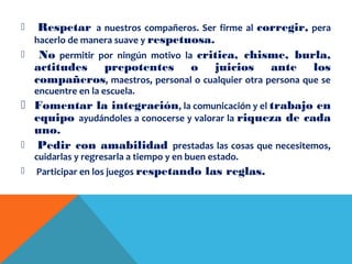  Respetar a nuestros compañeros. Ser firme al corregir, pera
hacerlo de manera suave y respetuosa.
 No permitir por ningún motivo la critica, chisme, burla,
actitudes prepotentes o juicios ante los
compañeros, maestros, personal o cualquier otra persona que se
encuentre en la escuela.
 Fomentar la integración, la comunicación y el trabajo en
equipo ayudándoles a conocerse y valorar la riqueza de cada
uno.
 Pedir con amabilidad prestadas las cosas que necesitemos,
cuidarlas y regresarla a tiempo y en buen estado.
 Participar en los juegos respetando las reglas.
 