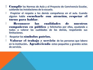  Cumplir las Normas de Aula y el Proyecto de Convivencia Escolar,
cuidando las instalaciones de la escuela.
 Propiciar el respeto a los demás compañeros en el aula. Cuando
alguien hable escucharle con atención, respetar el
turno para hablar.
 Reconocer las cualidades de nuestros
compañeros en público y felicitarlos por ellas, ayudando a
todos a valorar las cualidades de los demás, respetando sus
limitaciones.
 Respetar los símbolos patrios.
 Valorar el trabajo y servicio de las personas que labora
en la institución. Agradeciendo estos pequeños y grandes actos
de servicio.
 