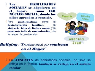  Las HABILIDADES
SOCIALES se adquieren en
el hogar, como 1ER
NÚCLEO SOCIAL, donde los
niños aprenden a convivir.
 Pero problemáticas como la
desintegración familiar, la
violencia, falta de límites sanos, y la
constante falta de comunicación, no
fortalecen la convivencia.
Bullying : “Fenómeno social que comienza
en el Hogar”
 La AUSENCIA de habilidades sociales, no sólo se
refleja en la familia, también se refleja en el ámbito
escolar
 