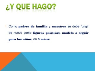  Como padres de familia y maestros se debe fungir
de nuevo como figuras positivas, modelo a seguir
para los niños, en 5 actos:
 