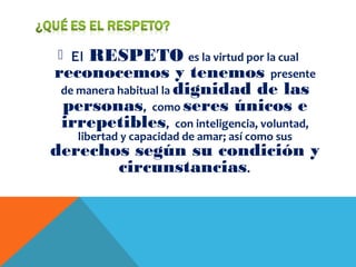  El RESPETO es la virtud por la cual
reconocemos y tenemos presente
de manera habitual la dignidad de las
personas, como seres únicos e
irrepetibles, con inteligencia, voluntad,
libertad y capacidad de amar; así como sus
derechos según su condición y
circunstancias.
 
