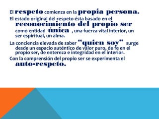 El respetocomienza en la propia persona.
El estado original del respeto ésta basado en el
reconocimiento del propio ser
como entidad única , una fuerza vital interior, un
ser espiritual, un alma.
La conciencia elevada de saber “quien soy” surge
desde un espacio auténtico de valor puro, de fe en el
propio ser, de entereza e integridad en el interior.
Con la comprensión del propio ser se experimenta el
auto-respeto.
 