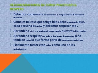  Debemos comenzar a conocernos y respetarnos a nosotros
mismos
 Como es mi caso que tengo hijos debo enseñarle que,
cada persona es única y debemos respetar eso .
 Aprender a vivir en sociedad respetando nuestras diferencias
 Aprender a respetar no solo a los seres humanos, si no
también todo lo que forma parte de nuestro ecosistema
 Finalmente tomar este valor como uno de los
principales.
 