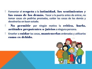  Fomentar el respeto a la intimidad, los sentimientos y
las cosas de los demás. Tocar a la puerta antes de entrar, no
tomar cosas sin pedirlas prestadas, cuidar las cosas de los demás y
devolverlas en buen estado.
 No permitir por ningún motivo la critica, burla,
actitudes prepotentes o juicios a ninguna persona.
 Enseñar a cuidar las cosas, mantenerlas ordenadas y utilizarlas
como es debido.
 